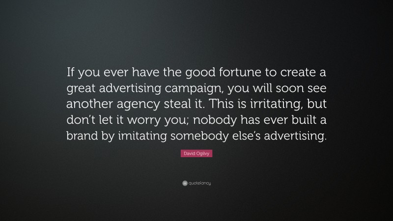David Ogilvy Quote: “If you ever have the good fortune to create a great advertising campaign, you will soon see another agency steal it. This is irritating, but don’t let it worry you; nobody has ever built a brand by imitating somebody else’s advertising.”
