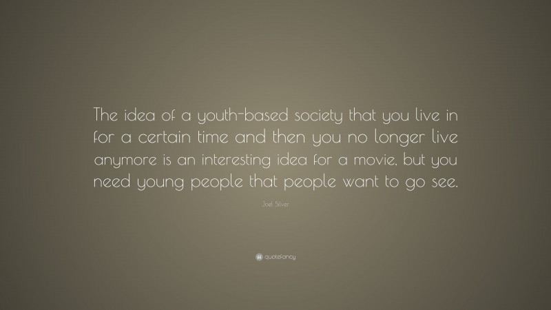 Joel Silver Quote: “The idea of a youth-based society that you live in for a certain time and then you no longer live anymore is an interesting idea for a movie, but you need young people that people want to go see.”