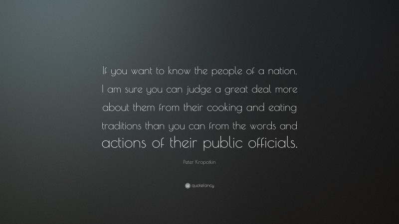 Peter Kropotkin Quote: “If you want to know the people of a nation, I am sure you can judge a great deal more about them from their cooking and eating traditions than you can from the words and actions of their public officials.”