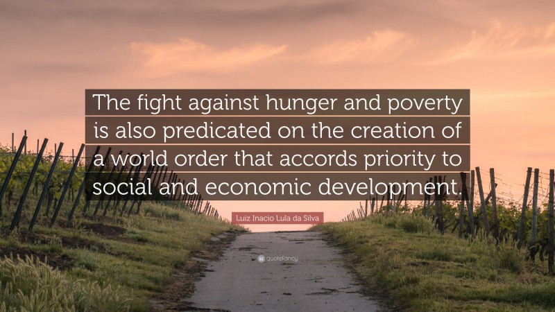 Luiz Inacio Lula da Silva Quote: “The fight against hunger and poverty is also predicated on the creation of a world order that accords priority to social and economic development.”