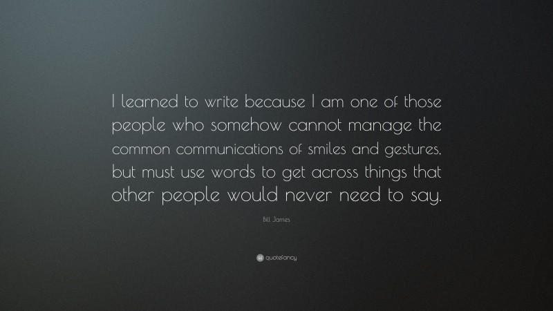 Bill James Quote: “I learned to write because I am one of those people who somehow cannot manage the common communications of smiles and gestures, but must use words to get across things that other people would never need to say.”