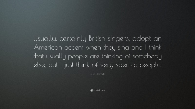 Jane Horrocks Quote: “Usually, certainly British singers, adopt an American accent when they sing and I think that usually people are thinking of somebody else, but I just think of very specific people.”