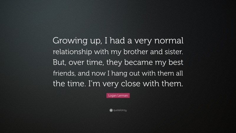 Logan Lerman Quote: “Growing up, I had a very normal relationship with my brother and sister. But, over time, they became my best friends, and now I hang out with them all the time. I’m very close with them.”