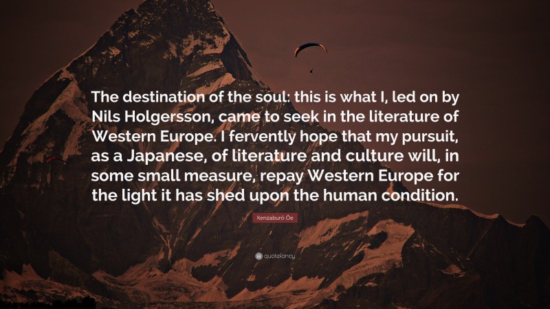 Kenzaburō Ōe Quote: “The destination of the soul: this is what I, led on by Nils Holgersson, came to seek in the literature of Western Europe. I fervently hope that my pursuit, as a Japanese, of literature and culture will, in some small measure, repay Western Europe for the light it has shed upon the human condition.”