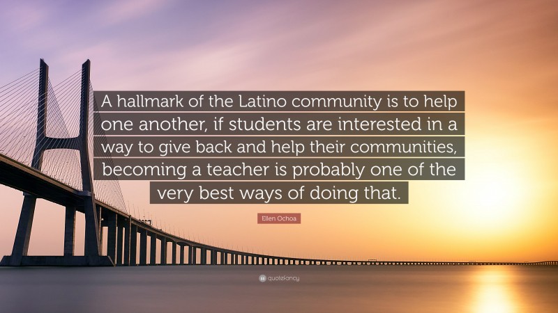 Ellen Ochoa Quote: “A hallmark of the Latino community is to help one another, if students are interested in a way to give back and help their communities, becoming a teacher is probably one of the very best ways of doing that.”