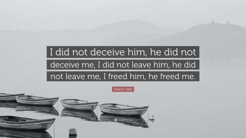 Sharon Olds Quote: “I did not deceive him, he did not deceive me, I did not leave him, he did not leave me, I freed him, he freed me.”