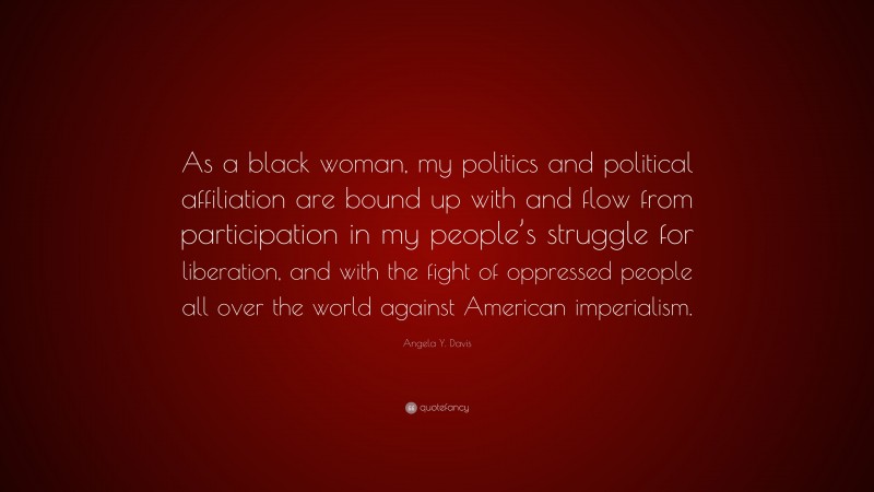 Angela Y. Davis Quote: “As a black woman, my politics and political affiliation are bound up with and flow from participation in my people’s struggle for liberation, and with the fight of oppressed people all over the world against American imperialism.”