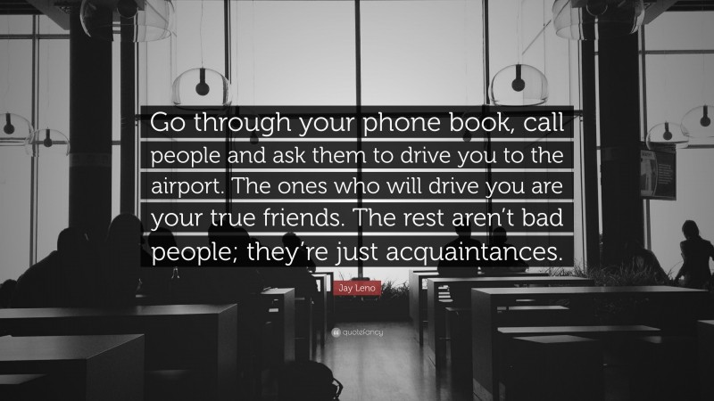 Jay Leno Quote: “Go through your phone book, call people and ask them to drive you to the airport. The ones who will drive you are your true friends. The rest aren’t bad people; they’re just acquaintances.”
