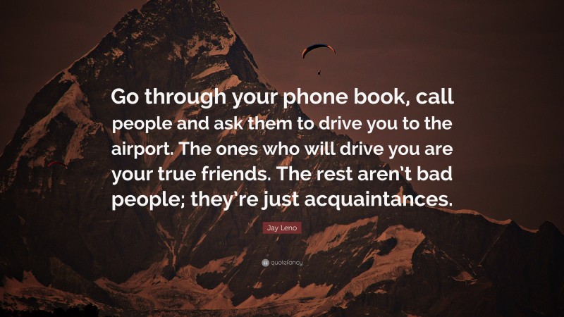 Jay Leno Quote: “Go through your phone book, call people and ask them to drive you to the airport. The ones who will drive you are your true friends. The rest aren’t bad people; they’re just acquaintances.”