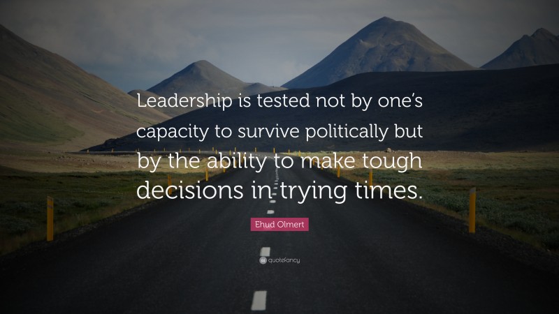 Ehud Olmert Quote: “Leadership is tested not by one’s capacity to survive politically but by the ability to make tough decisions in trying times.”