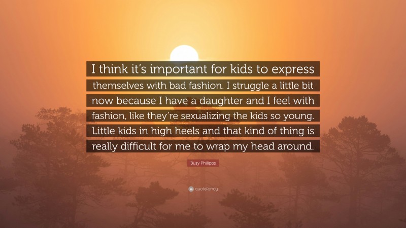 Busy Philipps Quote: “I think it’s important for kids to express themselves with bad fashion. I struggle a little bit now because I have a daughter and I feel with fashion, like they’re sexualizing the kids so young. Little kids in high heels and that kind of thing is really difficult for me to wrap my head around.”