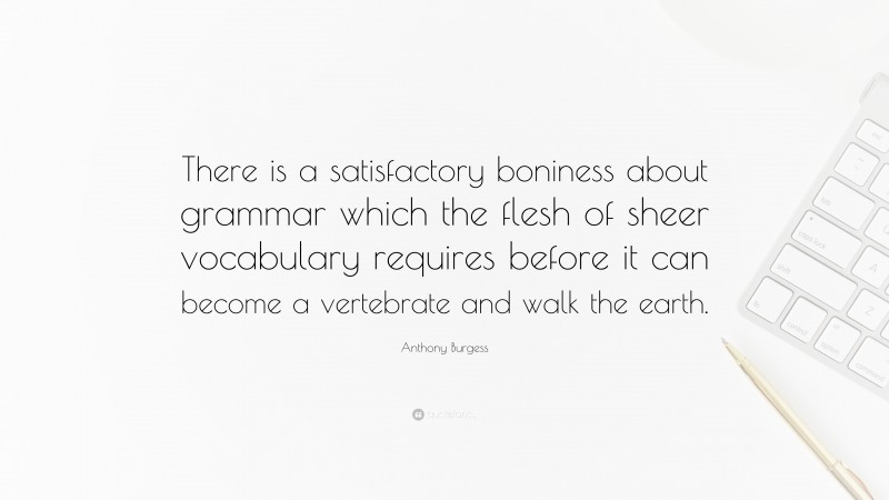 Anthony Burgess Quote: “There is a satisfactory boniness about grammar which the flesh of sheer vocabulary requires before it can become a vertebrate and walk the earth.”