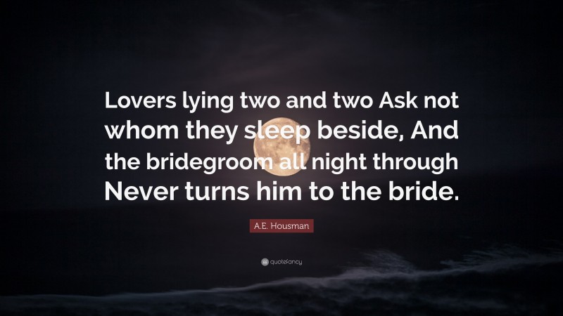 A.E. Housman Quote: “Lovers lying two and two Ask not whom they sleep beside, And the bridegroom all night through Never turns him to the bride.”