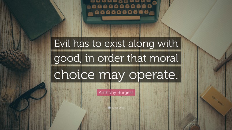 Anthony Burgess Quote: “Evil has to exist along with good, in order that moral choice may operate.”