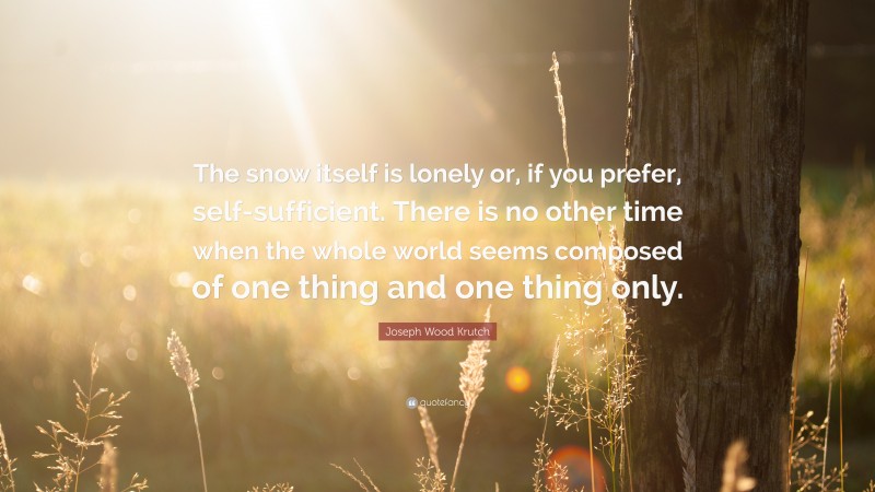 Joseph Wood Krutch Quote: “The snow itself is lonely or, if you prefer, self-sufficient. There is no other time when the whole world seems composed of one thing and one thing only.”
