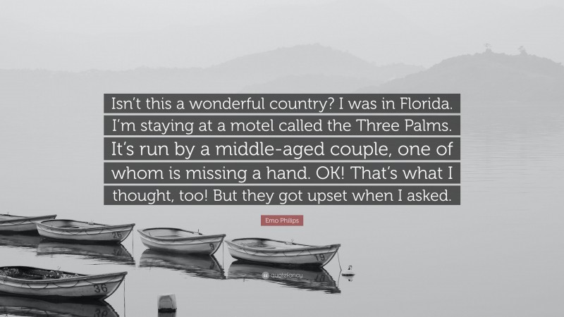 Emo Philips Quote: “Isn’t this a wonderful country? I was in Florida. I’m staying at a motel called the Three Palms. It’s run by a middle-aged couple, one of whom is missing a hand. OK! That’s what I thought, too! But they got upset when I asked.”