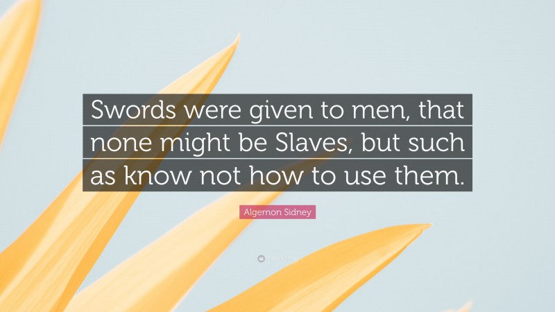Algernon Sidney Quote: “Swords were given to men, that none might be Slaves, but such as know not how to use them.”