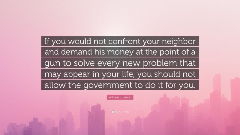 William E. Simon Quote: “If you would not confront your neighbor and demand his money at the point of a gun to solve every new problem that may appear in your life, you should not allow the government to do it for you.”