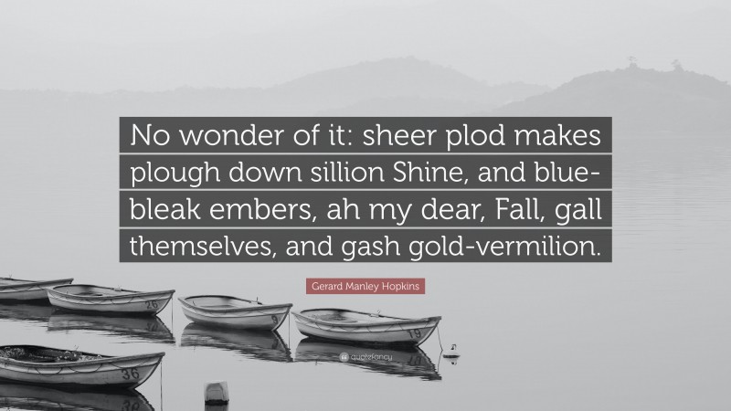 Gerard Manley Hopkins Quote: “No wonder of it: sheer plod makes plough down sillion Shine, and blue-bleak embers, ah my dear, Fall, gall themselves, and gash gold-vermilion.”