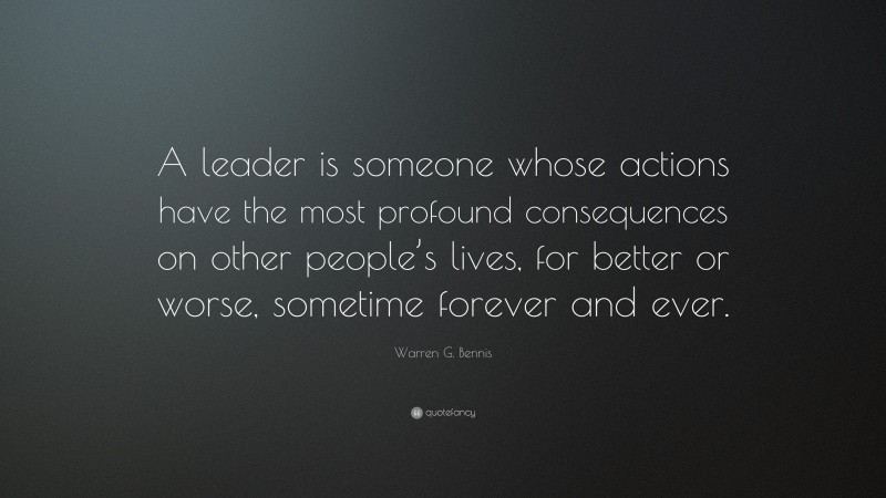 Warren G. Bennis Quote: “A leader is someone whose actions have the most profound consequences on other people’s lives, for better or worse, sometime forever and ever.”