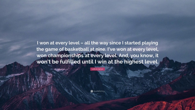 LeBron James Quote: “I won at every level – all the way since I started playing the game of basketball at nine. I’ve won at every level, won championships at every level. And, you know, it won’t be fulfilled until I win at the highest level.”