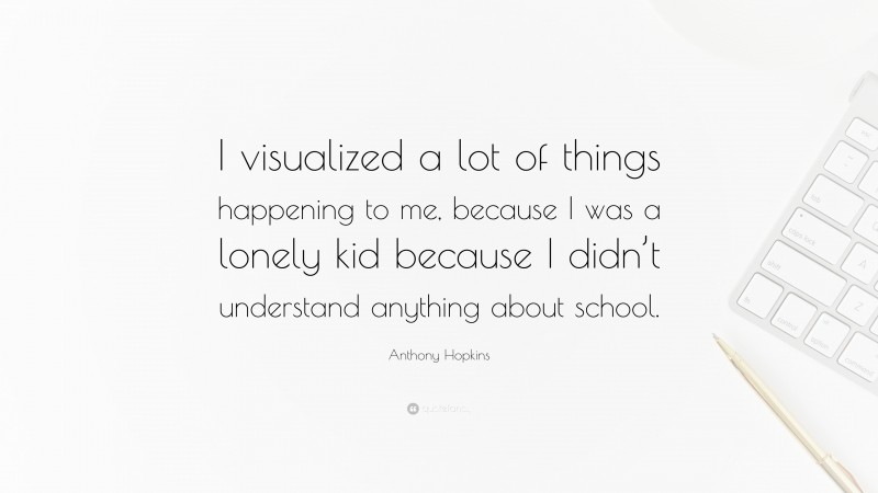 Anthony Hopkins Quote: “I visualized a lot of things happening to me, because I was a lonely kid because I didn’t understand anything about school.”