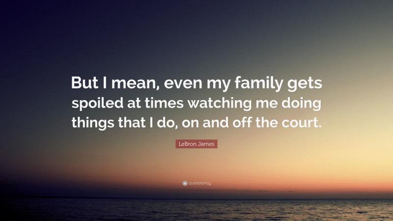 LeBron James Quote: “But I mean, even my family gets spoiled at times watching me doing things that I do, on and off the court.”