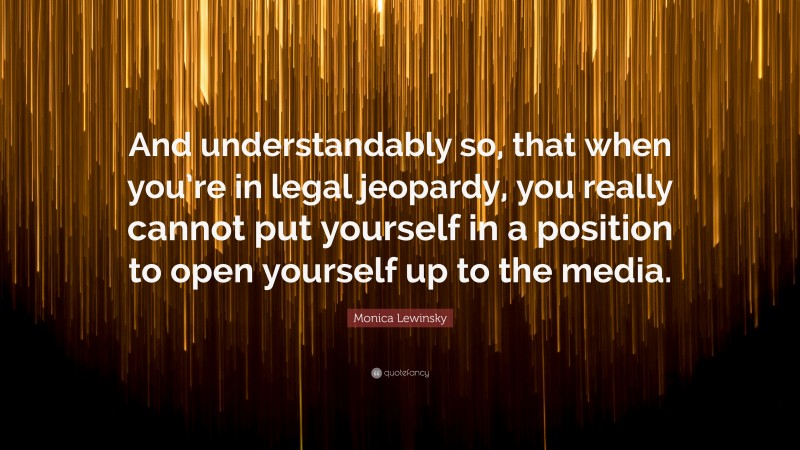Monica Lewinsky Quote: “And understandably so, that when you’re in legal jeopardy, you really cannot put yourself in a position to open yourself up to the media.”