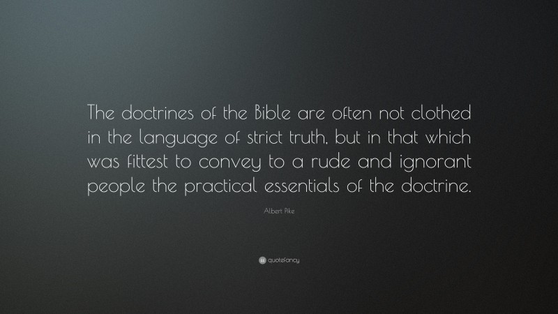 Albert Pike Quote: “The doctrines of the Bible are often not clothed in the language of strict truth, but in that which was fittest to convey to a rude and ignorant people the practical essentials of the doctrine.”