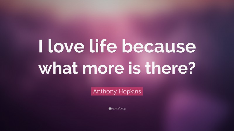 Anthony Hopkins Quote: “I love life because what more is there?”