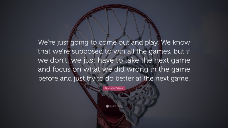 Shaquille O'Neal Quote: “We’re just going to come out and play. We know that we’re supposed to win all the games, but if we don’t, we just have to take the next game and focus on what we did wrong in the game before and just try to do better at the next game.”