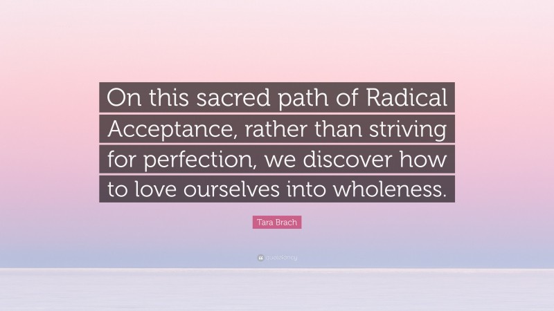 Tara Brach Quote: “On this sacred path of Radical Acceptance, rather than striving for perfection, we discover how to love ourselves into wholeness.”