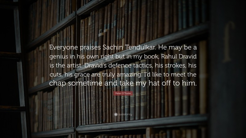 Peter O'Toole Quote: “Everyone praises Sachin Tendulkar. He may be a genius in his own right but in my book, Rahul Dravid is the artist. Dravid’s defence tactics, his strokes, his cuts, his grace are truly amazing. I’d like to meet the chap sometime and take my hat off to him.”