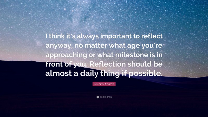 Jennifer Aniston Quote: “I think it’s always important to reflect anyway, no matter what age you’re approaching or what milestone is in front of you. Reflection should be almost a daily thing if possible.”