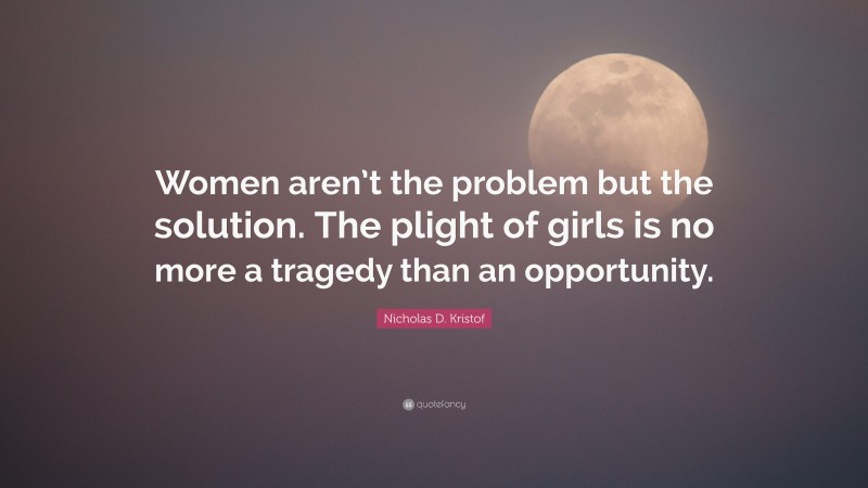 Nicholas D. Kristof Quote: “Women aren’t the problem but the solution. The plight of girls is no more a tragedy than an opportunity.”
