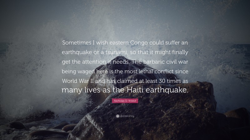 Nicholas D. Kristof Quote: “Sometimes I wish eastern Congo could suffer an earthquake or a tsunami, so that it might finally get the attention it needs. The barbaric civil war being waged here is the most lethal conflict since World War II and has claimed at least 30 times as many lives as the Haiti earthquake.”