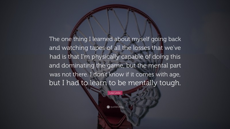 Lisa Leslie Quote: “The one thing I learned about myself going back and watching tapes of all the losses that we’ve had is that I’m physically capable of doing this and dominating the game, but the mental part was not there. I don’t know if it comes with age, but I had to learn to be mentally tough.”