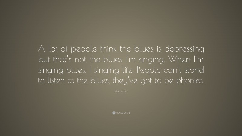 Etta James Quote: “A lot of people think the blues is depressing but that’s not the blues I’m singing. When I’m singing blues, I singing life. People can’t stand to listen to the blues, they’ve got to be phonies.”