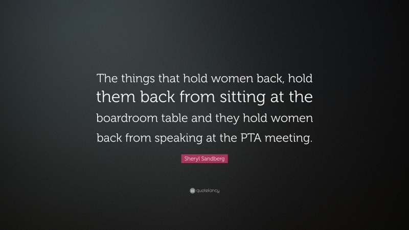 Sheryl Sandberg Quote: “The things that hold women back, hold them back from sitting at the boardroom table and they hold women back from speaking at the PTA meeting.”