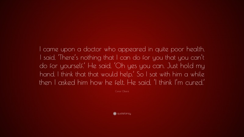 Conor Oberst Quote: “I came upon a doctor who appeared in quite poor health. I said, ‘There’s nothing that I can do for you that you can’t do for yourself.’ He said, ‘Oh yes you can. Just hold my hand. I think that that would help.’ So I sat with him a while then I asked him how he felt. He said, ‘I think I’m cured.’”