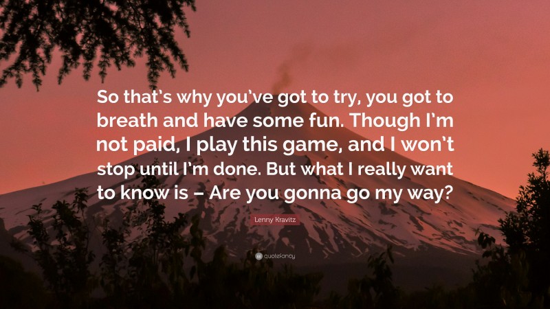 Lenny Kravitz Quote: “So that’s why you’ve got to try, you got to breath and have some fun. Though I’m not paid, I play this game, and I won’t stop until I’m done. But what I really want to know is – Are you gonna go my way?”