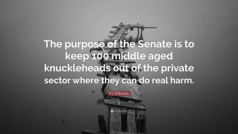 P.J. O'Rourke Quote: “The purpose of the Senate is to keep 100 middle aged knuckleheads out of the private sector where they can do real harm.”
