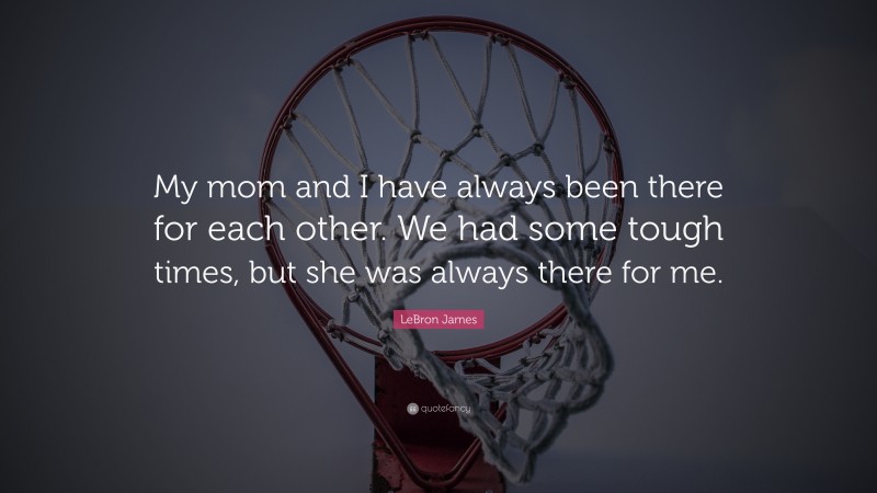 LeBron James Quote: “My mom and I have always been there for each other. We had some tough times, but she was always there for me.”