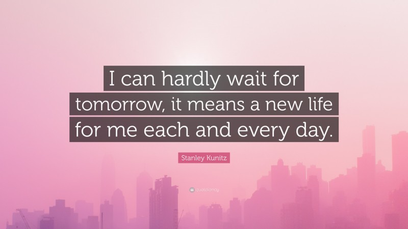 Stanley Kunitz Quote: “I can hardly wait for tomorrow, it means a new life for me each and every day.”