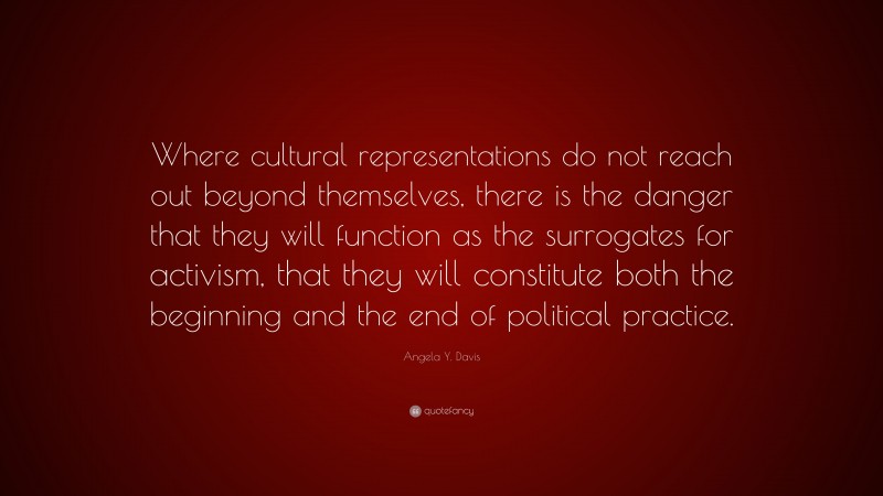 Angela Y. Davis Quote: “Where cultural representations do not reach out beyond themselves, there is the danger that they will function as the surrogates for activism, that they will constitute both the beginning and the end of political practice.”