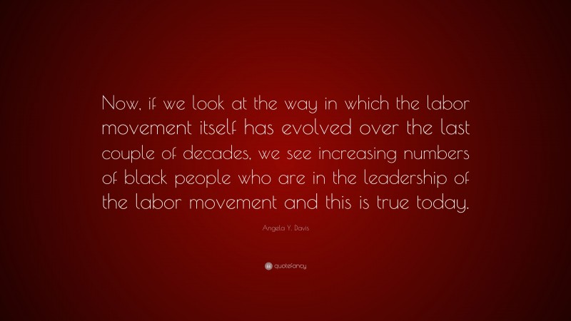 Angela Y. Davis Quote: “Now, if we look at the way in which the labor movement itself has evolved over the last couple of decades, we see increasing numbers of black people who are in the leadership of the labor movement and this is true today.”
