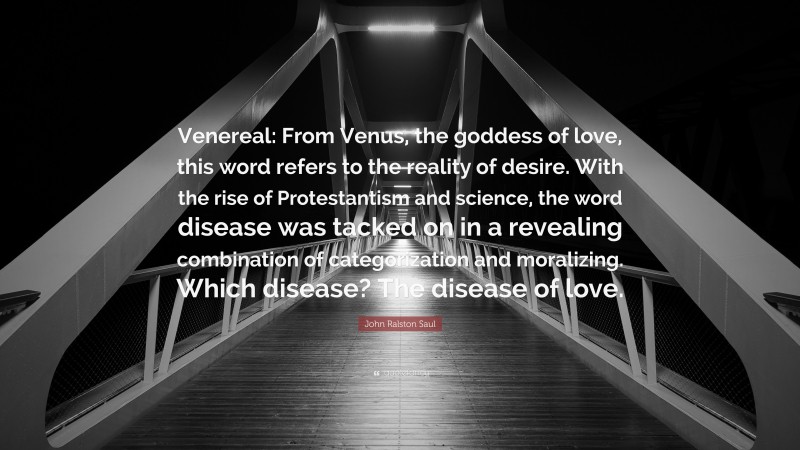 John Ralston Saul Quote: “Venereal: From Venus, the goddess of love, this word refers to the reality of desire. With the rise of Protestantism and science, the word disease was tacked on in a revealing combination of categorization and moralizing. Which disease? The disease of love.”