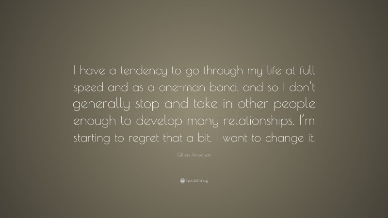 Gillian Anderson Quote: “I have a tendency to go through my life at full speed and as a one-man band, and so I don’t generally stop and take in other people enough to develop many relationships. I’m starting to regret that a bit. I want to change it.”