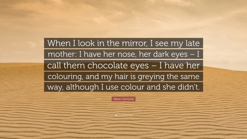 Marie Osmond Quote: “When I look in the mirror, I see my late mother: I have her nose, her dark eyes – I call them chocolate eyes – I have her colouring, and my hair is greying the same way, although I use colour and she didn’t.”