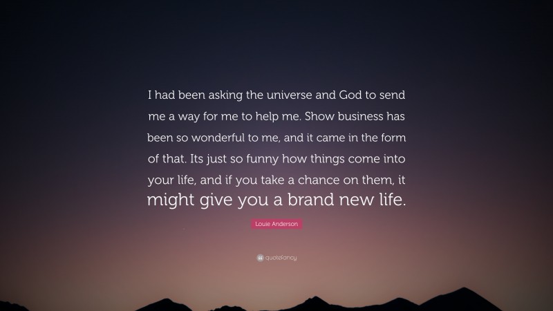 Louie Anderson Quote: “I had been asking the universe and God to send me a way for me to help me. Show business has been so wonderful to me, and it came in the form of that. Its just so funny how things come into your life, and if you take a chance on them, it might give you a brand new life.”